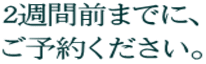 2週間前までに、 ご予約ください。