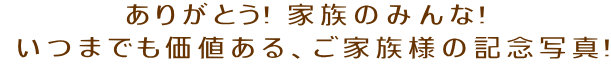 ありがとう! 家族のみんな!  いつまでも価値ある、ご家族様の記念写真!