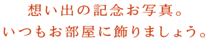 想い出の記念お写真。 いつもお部屋に飾りましょう。 